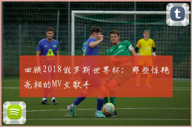 回顾2018俄罗斯世界杯：那些惊艳亮相的MV女歌手
