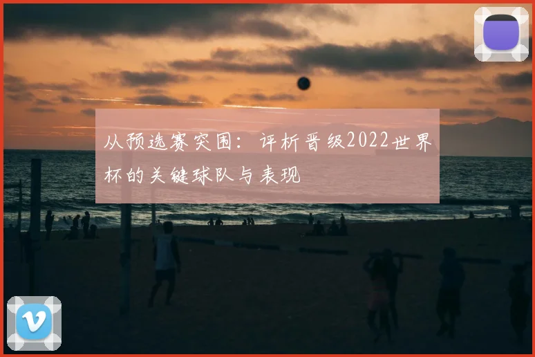 从预选赛突围：评析晋级2022世界杯的关键球队与表现