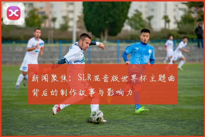 新闻聚焦：SLR混音版世界杯主题曲背后的制作故事与影响力