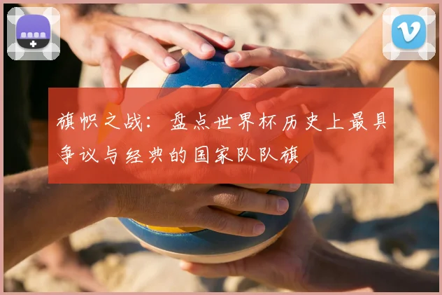 旗帜之战：盘点世界杯历史上最具争议与经典的国家队队旗