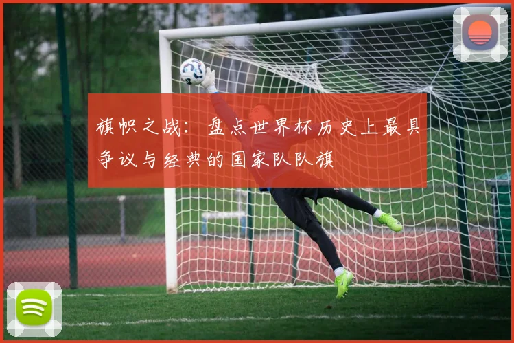 旗帜之战：盘点世界杯历史上最具争议与经典的国家队队旗