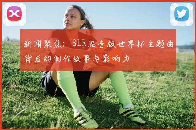 新闻聚焦：SLR混音版世界杯主题曲背后的制作故事与影响力