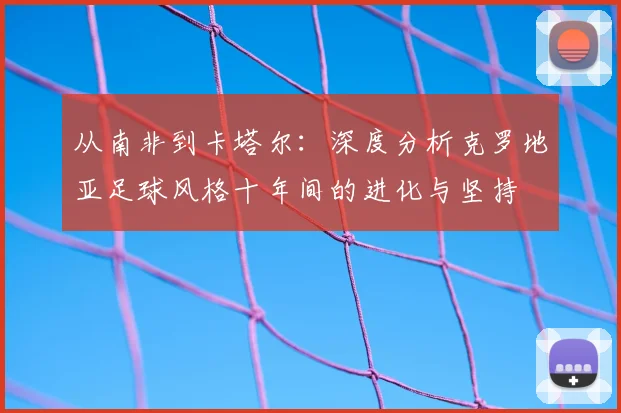 从南非到卡塔尔：深度分析克罗地亚足球风格十年间的进化与坚持