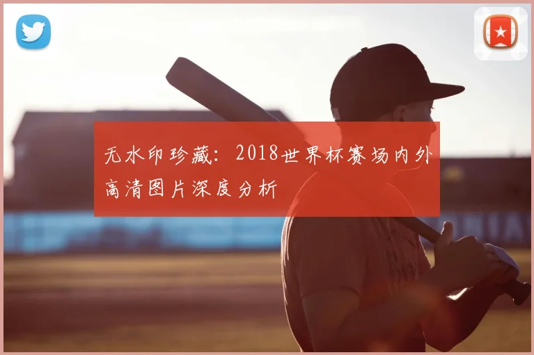 无水印珍藏：2018世界杯赛场内外高清图片深度分析