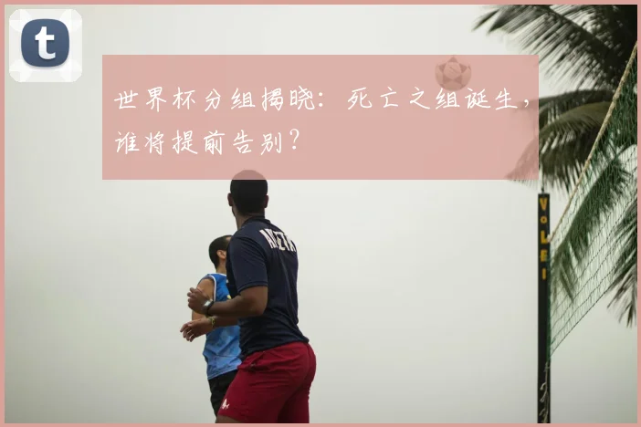 世界杯分组揭晓：死亡之组诞生，谁将提前告别？