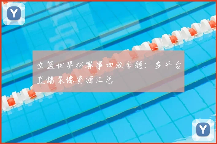 女篮世界杯赛事回放专题:多平台直播录像资源汇总