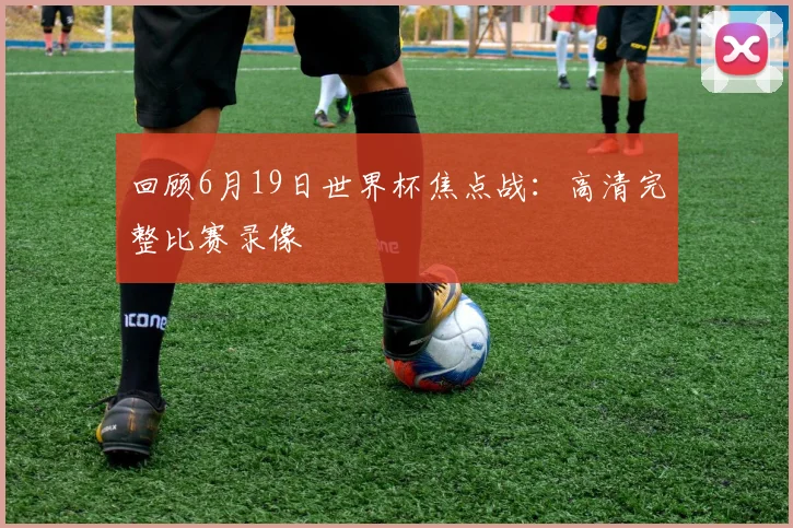 回顾6月19日世界杯焦点战：高清完整比赛录像
