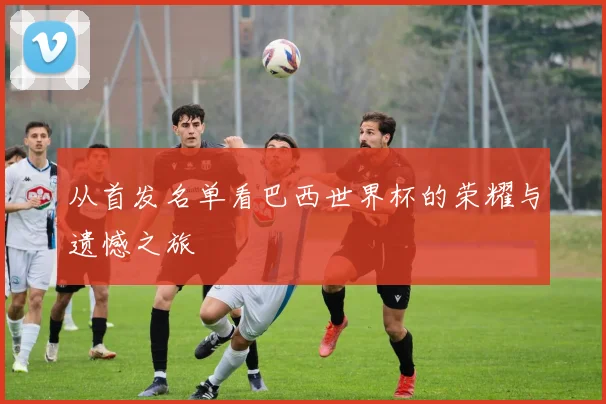 从首发名单看巴西世界杯的荣耀与遗憾之旅