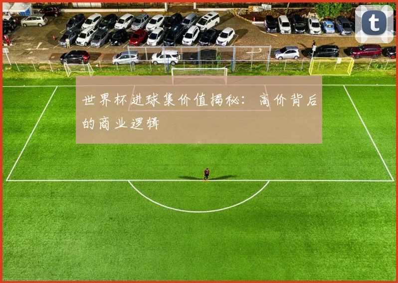 世界杯进球集价值揭秘：高价背后的商业逻辑